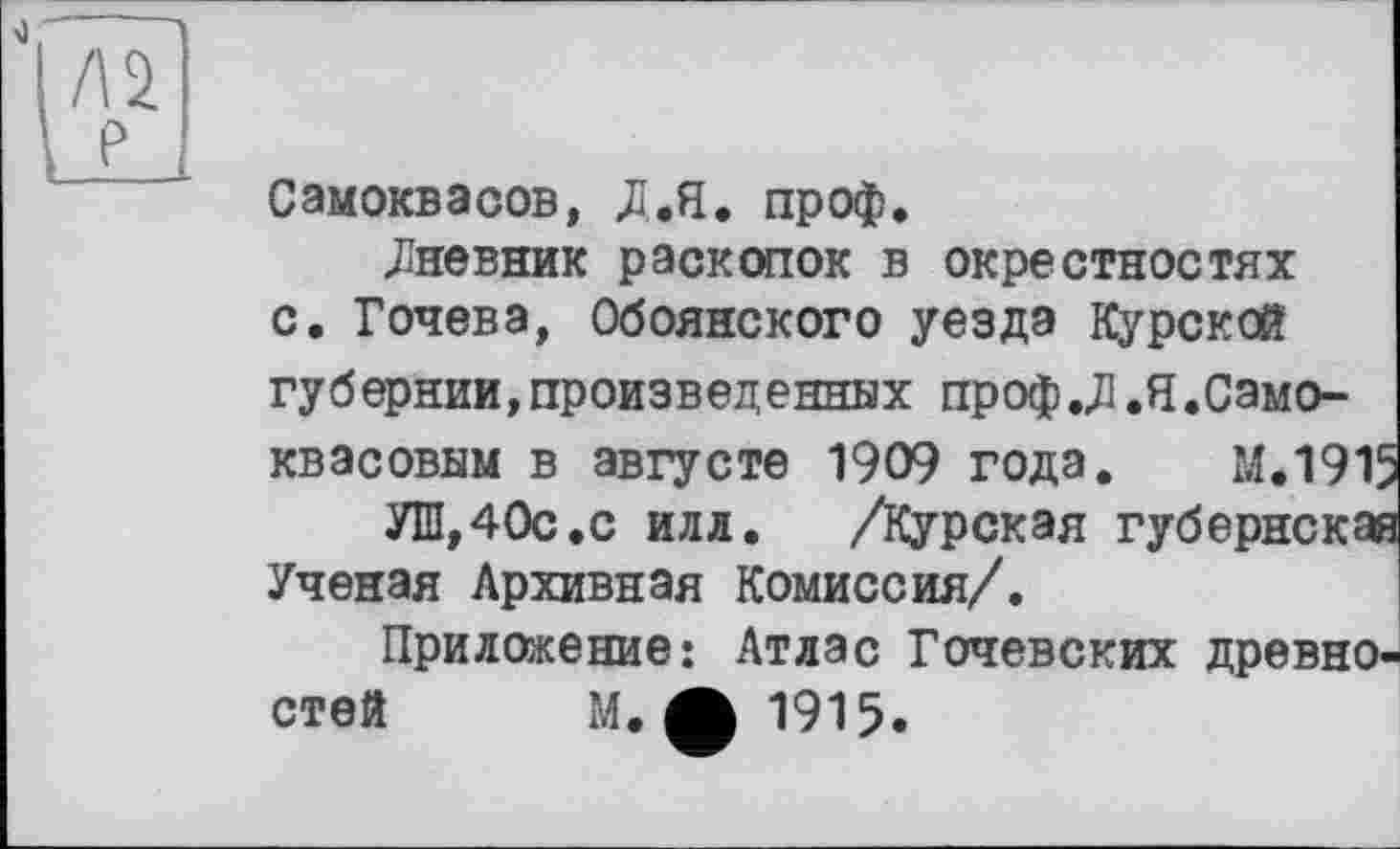 ﻿Самоквасов, Д.Я. проф.
.Дневник раскопок в окрестностях с. Гочева, Обоянского уезда Курской губернии,произведенных проф.ДІ.Я.Само-квасовым в августе 1909 года. М.1915
УШ,40с.с илл.	/Курская губернская
Ученая Архивная Комиссия/.
Приложение: Атлас Гочевских древностей М. ф 1915.